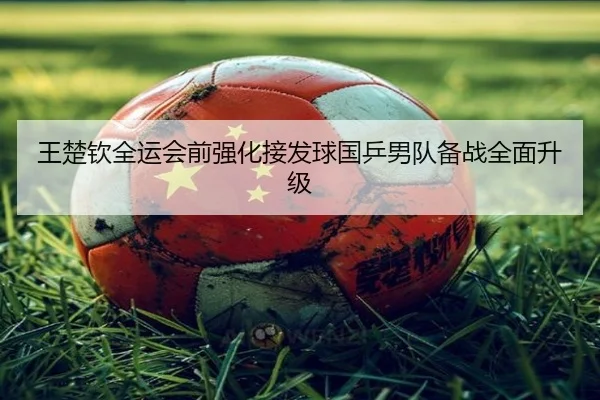 王楚钦全运会前强化接发球国乒男队备战全面升级
